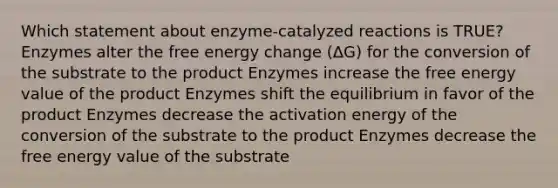 Which statement about enzyme-catalyzed reactions is TRUE? Enzymes alter the free energy change (ΔG) for the conversion of the substrate to the product Enzymes increase the free energy value of the product Enzymes shift the equilibrium in favor of the product Enzymes decrease the activation energy of the conversion of the substrate to the product Enzymes decrease the free energy value of the substrate