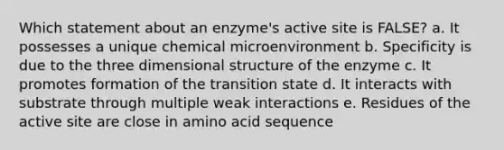 Which statement about an enzyme's active site is FALSE? a. It possesses a unique chemical microenvironment b. Specificity is due to the three dimensional structure of the enzyme c. It promotes formation of the transition state d. It interacts with substrate through multiple weak interactions e. Residues of the active site are close in amino acid sequence