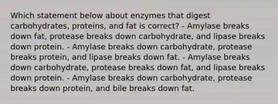 Which statement below about enzymes that digest carbohydrates, proteins, and fat is correct? - Amylase breaks down fat, protease breaks down carbohydrate, and lipase breaks down protein. - Amylase breaks down carbohydrate, protease breaks protein, and lipase breaks down fat. - Amylase breaks down carbohydrate, protease breaks down fat, and lipase breaks down protein. - Amylase breaks down carbohydrate, protease breaks down protein, and bile breaks down fat.