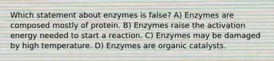 Which statement about enzymes is false? A) Enzymes are composed mostly of protein. B) Enzymes raise the activation energy needed to start a reaction. C) Enzymes may be damaged by high temperature. D) Enzymes are organic catalysts.