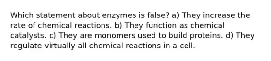 Which statement about enzymes is false? a) They increase the rate of chemical reactions. b) They function as chemical catalysts. c) They are monomers used to build proteins. d) They regulate virtually all chemical reactions in a cell.