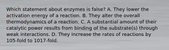 Which statement about enzymes is false? A. They lower the activation energy of a reaction. B. They alter the overall thermodynamics of a reaction. C. A substantial amount of their catalytic power results from binding of the substrate(s) through weak interactions. D. They increase the rates of reactions by 105-fold to 1017-fold.