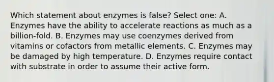 Which statement about enzymes is false? Select one: A. Enzymes have the ability to accelerate reactions as much as a billion-fold. B. Enzymes may use coenzymes derived from vitamins or cofactors from metallic elements. C. Enzymes may be damaged by high temperature. D. Enzymes require contact with substrate in order to assume their active form.