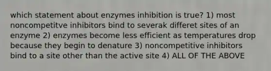 which statement about enzymes inhibition is true? 1) most noncompetitve inhibitors bind to severak differet sites of an enzyme 2) enzymes become less efficient as temperatures drop because they begin to denature 3) noncompetitive inhibitors bind to a site other than the active site 4) ALL OF THE ABOVE