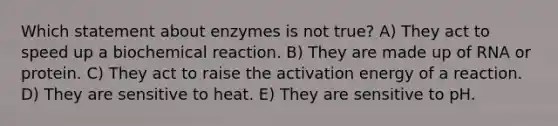 Which statement about enzymes is not true? A) They act to speed up a biochemical reaction. B) They are made up of RNA or protein. C) They act to raise the activation energy of a reaction. D) They are sensitive to heat. E) They are sensitive to pH.