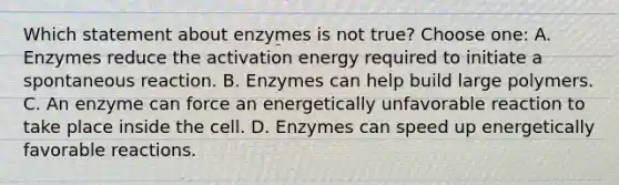 Which statement about enzymes is not true? Choose one: A. Enzymes reduce the activation energy required to initiate a spontaneous reaction. B. Enzymes can help build large polymers. C. An enzyme can force an energetically unfavorable reaction to take place inside the cell. D. Enzymes can speed up energetically favorable reactions.