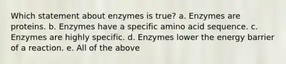 Which statement about enzymes is true? a. Enzymes are proteins. b. Enzymes have a specific amino acid sequence. c. Enzymes are highly specific. d. Enzymes lower the energy barrier of a reaction. e. All of the above