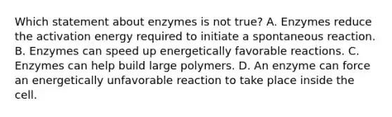 Which statement about enzymes is not true? A. Enzymes reduce the activation energy required to initiate a spontaneous reaction. B. Enzymes can speed up energetically favorable reactions. C. Enzymes can help build large polymers. D. An enzyme can force an energetically unfavorable reaction to take place inside the cell.