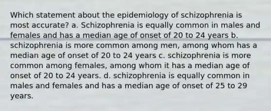 Which statement about the epidemiology of schizophrenia is most accurate? a. Schizophrenia is equally common in males and females and has a median age of onset of 20 to 24 years b. schizophrenia is more common among men, among whom has a median age of onset of 20 to 24 years c. schizophrenia is more common among females, among whom it has a median age of onset of 20 to 24 years. d. schizophrenia is equally common in males and females and has a median age of onset of 25 to 29 years.