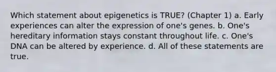 Which statement about epigenetics is TRUE? (Chapter 1) a. Early experiences can alter the expression of one's genes. b. One's hereditary information stays constant throughout life. c. One's DNA can be altered by experience. d. All of these statements are true.