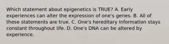 Which statement about epigenetics is TRUE? A. Early experiences can alter the expression of one's genes. B. All of these statements are true. C. One's hereditary information stays constant throughout life. D. One's DNA can be altered by experience.