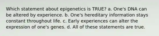 Which statement about epigenetics is TRUE? a. One's DNA can be altered by experience. b. One's hereditary information stays constant throughout life. c. Early experiences can alter the expression of one's genes. d. All of these statements are true.