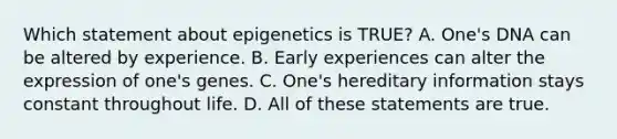 Which statement about epigenetics is TRUE? A. One's DNA can be altered by experience. B. Early experiences can alter the expression of one's genes. C. One's hereditary information stays constant throughout life. D. All of these statements are true.