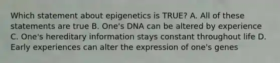 Which statement about epigenetics is TRUE? A. All of these statements are true B. One's DNA can be altered by experience C. One's hereditary information stays constant throughout life D. Early experiences can alter the expression of one's genes