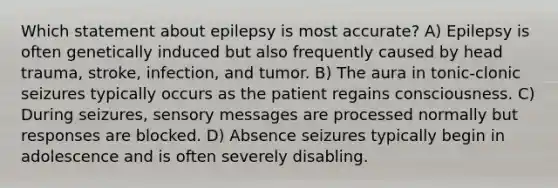 Which statement about epilepsy is most accurate? A) Epilepsy is often genetically induced but also frequently caused by head trauma, stroke, infection, and tumor. B) The aura in tonic-clonic seizures typically occurs as the patient regains consciousness. C) During seizures, sensory messages are processed normally but responses are blocked. D) Absence seizures typically begin in adolescence and is often severely disabling.