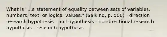 What is "...a statement of equality between sets of variables, numbers, text, or logical values." (Salkind, p. 500) - direction research hypothesis - null hypothesis - nondirectional research hypothesis - research hypothesis