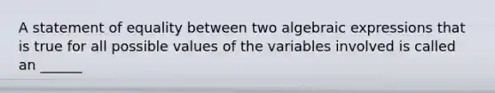 A statement of equality between two algebraic expressions that is true for all possible values of the variables involved is called an ______