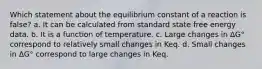 Which statement about the equilibrium constant of a reaction is false? a. It can be calculated from standard state free energy data. b. It is a function of temperature. c. Large changes in ΔG° correspond to relatively small changes in Keq. d. Small changes in ΔG° correspond to large changes in Keq.