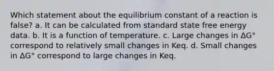 Which statement about the equilibrium constant of a reaction is false? a. It can be calculated from standard state free energy data. b. It is a function of temperature. c. Large changes in ΔG° correspond to relatively small changes in Keq. d. Small changes in ΔG° correspond to large changes in Keq.