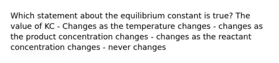 Which statement about the equilibrium constant is true? The value of KC - Changes as the temperature changes - changes as the product concentration changes - changes as the reactant concentration changes - never changes