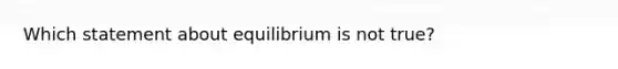 Which statement about equilibrium is not true?