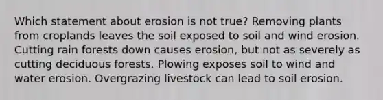 Which statement about erosion is not true? Removing plants from croplands leaves the soil exposed to soil and wind erosion. Cutting rain forests down causes erosion, but not as severely as cutting deciduous forests. Plowing exposes soil to wind and water erosion. Overgrazing livestock can lead to soil erosion.