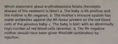 Which statement about erythroblastosis fetalis (hemolytic disease of the newborn) is false? a. The baby is Rh positive and the mother is Rh negative. b. The mother's immune system has made antibodies against the Rh factor present on the red blood cells of the previous baby. c. The baby is born with an abnormally high number of red blood cells (anemia). d. The Rh negative mother should have been given RhoGAM (antibodies) by injection.