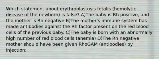 Which statement about erythroblastosis fetalis (hemolytic disease of the newborn) is false? A)The baby is Rh positive, and the mother is Rh negative B)The mother's immune system has made antibodies against the Rh factor present on the red blood cells of the previous baby. C)The baby is born with an abnormally high number of red blood cells (anemia) D)The Rh negative mother should have been given RhoGAM (antibodies) by injection: