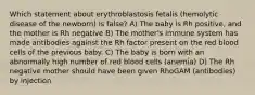 Which statement about erythroblastosis fetalis (hemolytic disease of the newborn) is false? A) The baby is Rh positive, and the mother is Rh negative B) The mother's immune system has made antibodies against the Rh factor present on the red blood cells of the previous baby. C) The baby is born with an abnormally high number of red blood cells (anemia) D) The Rh negative mother should have been given RhoGAM (antibodies) by injection