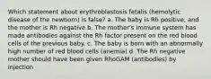 Which statement about erythroblastosis fetalis (hemolytic disease of the newborn) is false? a. The baby is Rh positive, and the mother is Rh negative b. The mother's immune system has made antibodies against the Rh factor present on the red blood cells of the previous baby. c. The baby is born with an abnormally high number of red blood cells (anemia) d. The Rh negative mother should have been given RhoGAM (antibodies) by injection