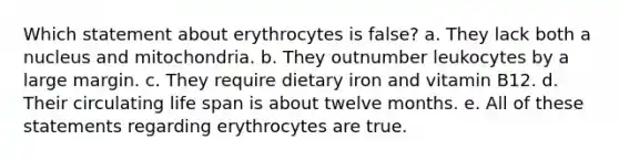 Which statement about erythrocytes is false? a. They lack both a nucleus and mitochondria. b. They outnumber leukocytes by a large margin. c. They require dietary iron and vitamin B12. d. Their circulating life span is about twelve months. e. All of these statements regarding erythrocytes are true.