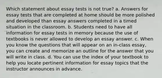 Which statement about essay tests is not true? a. Answers for essay tests that are completed at home should be more polished and developed than essay answers completed in a timed situation in the classroom. b. Students need to have all information for essay tests in memory because the use of textbooks is never allowed to develop an essay answer. c. When you know the questions that will appear on an in-class essay, you can create and memorize an outline for the answer that you will write in class. d. You can use the index of your textbook to help you locate pertinent information for essay topics that the instructor announces in advance.