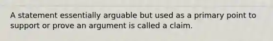 A statement essentially arguable but used as a primary point to support or prove an argument is called a claim.