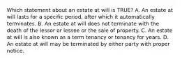 Which statement about an estate at will is TRUE? A. An estate at will lasts for a specific period, after which it automatically terminates. B. An estate at will does not terminate with the death of the lessor or lessee or the sale of property. C. An estate at will is also known as a term tenancy or tenancy for years. D. An estate at will may be terminated by either party with proper notice.