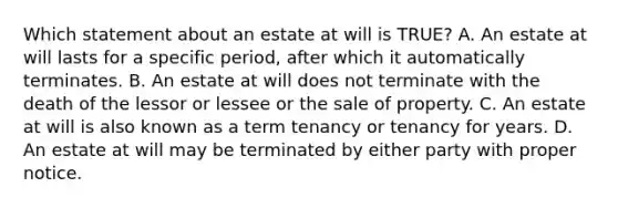 Which statement about an estate at will is TRUE? A. An estate at will lasts for a specific period, after which it automatically terminates. B. An estate at will does not terminate with the death of the lessor or lessee or the sale of property. C. An estate at will is also known as a term tenancy or tenancy for years. D. An estate at will may be terminated by either party with proper notice.