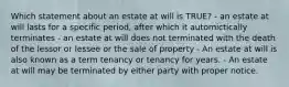 Which statement about an estate at will is TRUE? - an estate at will lasts for a specific period, after which it automictically terminates - an estate at will does not terminated with the death of the lessor or lessee or the sale of property - An estate at will is also known as a term tenancy or tenancy for years. - An estate at will may be terminated by either party with proper notice.