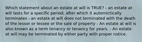 Which statement about an estate at will is TRUE? - an estate at will lasts for a specific period, after which it automictically terminates - an estate at will does not terminated with the death of the lessor or lessee or the sale of property - An estate at will is also known as a term tenancy or tenancy for years. - An estate at will may be terminated by either party with proper notice.