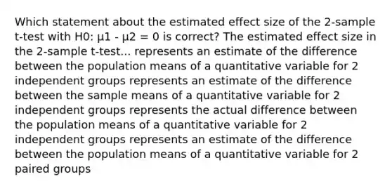 Which statement about the estimated effect size of the 2-sample t-test with H0: µ1 - µ2 = 0 is correct? The estimated effect size in the 2-sample t-test... represents an estimate of the difference between the population means of a quantitative variable for 2 independent groups represents an estimate of the difference between the sample means of a quantitative variable for 2 independent groups represents the actual difference between the population means of a quantitative variable for 2 independent groups represents an estimate of the difference between the population means of a quantitative variable for 2 paired groups