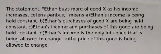 The statement, "Ethan buys more of good X as his income increases, ceteris paribus," means a)Ethan's income is being held constant. b)Ethan's purchases of good X are being held constant. c)Ethan's income and purchases of this good are being held constant. d)Ethan's income is the only influence that is being allowed to change. e)the price of this good is being allowed to change.