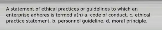 A statement of ethical practices or guidelines to which an enterprise adheres is termed a(n) a. code of conduct. c. ethical practice statement. b. personnel guideline. d. moral principle.