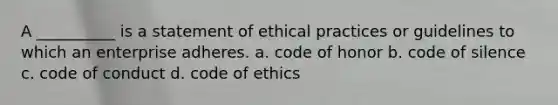 A __________ is a statement of ethical practices or guidelines to which an enterprise adheres. a. code of honor b. code of silence c. code of conduct d. code of ethics