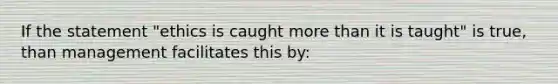 If the statement "ethics is caught more than it is taught" is true, than management facilitates this by: