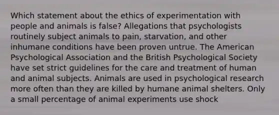 Which statement about the ethics of experimentation with people and animals is false? Allegations that psychologists routinely subject animals to pain, starvation, and other inhumane conditions have been proven untrue. The American Psychological Association and the British Psychological Society have set strict guidelines for the care and treatment of human and animal subjects. Animals are used in psychological research more often than they are killed by humane animal shelters. Only a small percentage of animal experiments use shock