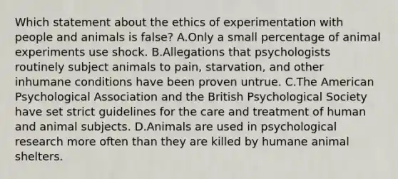 Which statement about the ethics of experimentation with people and animals is false? A.Only a small percentage of animal experiments use shock. B.Allegations that psychologists routinely subject animals to pain, starvation, and other inhumane conditions have been proven untrue. C.The American Psychological Association and the British Psychological Society have set strict guidelines for the care and treatment of human and animal subjects. D.Animals are used in psychological research more often than they are killed by humane animal shelters.