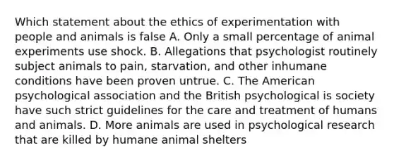 Which statement about the ethics of experimentation with people and animals is false A. Only a small percentage of animal experiments use shock. B. Allegations that psychologist routinely subject animals to pain, starvation, and other inhumane conditions have been proven untrue. C. The American psychological association and the British psychological is society have such strict guidelines for the care and treatment of humans and animals. D. More animals are used in psychological research that are killed by humane animal shelters