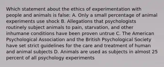 Which statement about the ethics of experimentation with people and animals is false: A. Only a small percentage of animal experiments use shock B. Allegations that psychologists routinely subject animals to pain, starvation, and other inhumane conditions have been proven untrue C. The American Psychological Association and the British Psychological Society have set strict guidelines for the care and treatment of human and animal subjects D. Animals are used as subjects in almost 25 percent of all psychology experiments