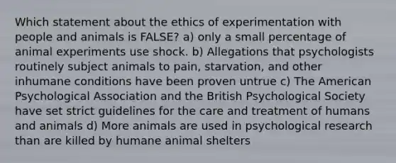 Which statement about the ethics of experimentation with people and animals is FALSE? a) only a small percentage of animal experiments use shock. b) Allegations that psychologists routinely subject animals to pain, starvation, and other inhumane conditions have been proven untrue c) The American Psychological Association and the British Psychological Society have set strict guidelines for the care and treatment of humans and animals d) More animals are used in psychological research than are killed by humane animal shelters