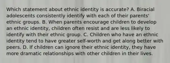 Which statement about ethnic identity is accurate? A. Biracial adolescents consistently identify with each of their parents' ethnic groups. B. When parents encourage children to develop an ethnic identity, children often resist and are less likely to identify with their ethnic group. C. Children who have an ethnic identity tend to have greater self-worth and get along better with peers. D. If children can ignore their ethnic identity, they have more dramatic relationships with other children in their lives.