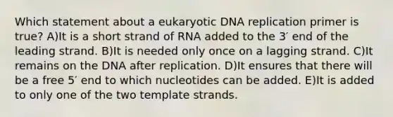 Which statement about a eukaryotic DNA replication primer is true? A)It is a short strand of RNA added to the 3′ end of the leading strand. B)It is needed only once on a lagging strand. C)It remains on the DNA after replication. D)It ensures that there will be a free 5′ end to which nucleotides can be added. E)It is added to only one of the two template strands.