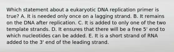 Which statement about a eukaryotic DNA replication primer is true? A. It is needed only once on a lagging strand. B. It remains on the DNA after replication. C. It is added to only one of the two template strands. D. It ensures that there will be a free 5' end to which nucleotides can be added. E. It is a short strand of RNA added to the 3' end of the leading strand.